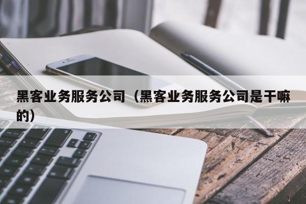 黑客业务服务公司（黑客业务服务公司是干嘛的）